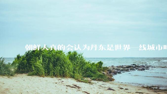 朝鲜人真的会认为丹东是世界一线城市吗？